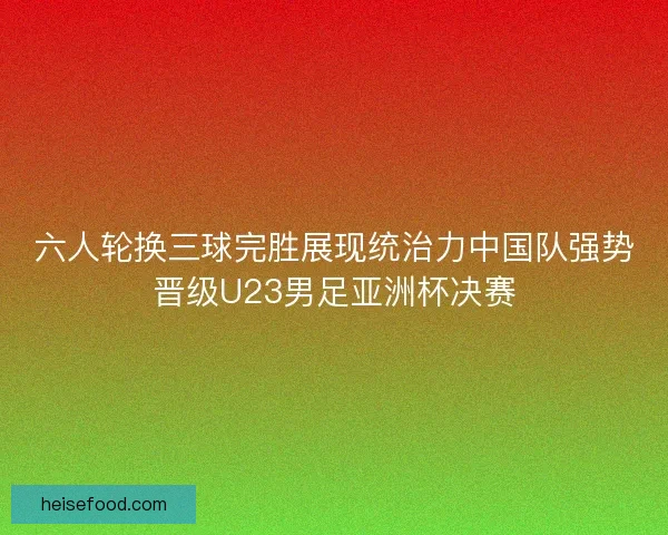 六人轮换三球完胜展现统治力中国队强势晋级U23男足亚洲杯决赛