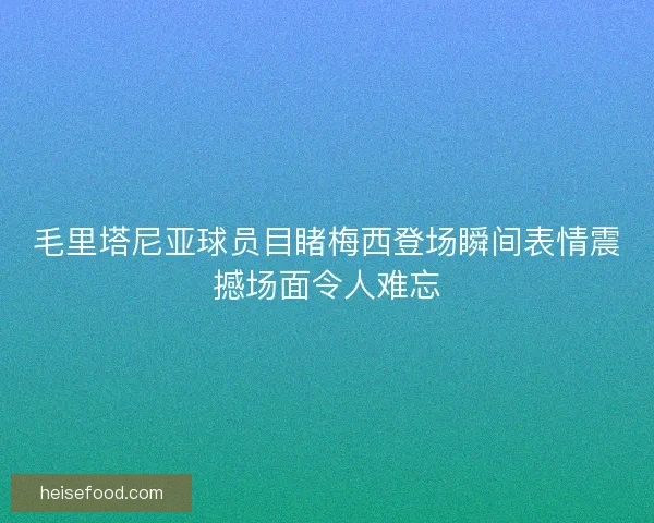 毛里塔尼亚球员目睹梅西登场瞬间表情震撼场面令人难忘