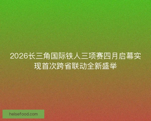 2026长三角国际铁人三项赛四月启幕实现首次跨省联动全新盛举