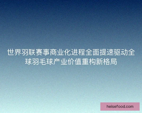 世界羽联赛事商业化进程全面提速驱动全球羽毛球产业价值重构新格局
