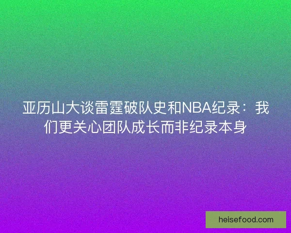 亚历山大谈雷霆破队史和NBA纪录：我们更关心团队成长而非纪录本身