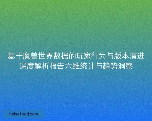 基于魔兽世界数据的玩家行为与版本演进深度解析报告六维统计与趋势洞察