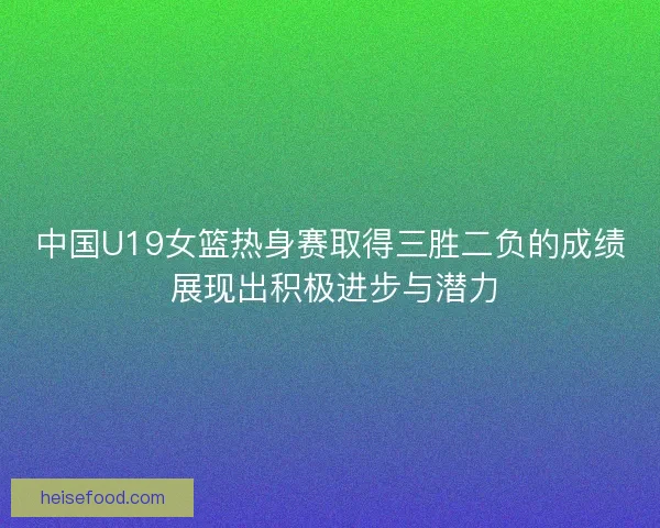 中国U19女篮热身赛取得三胜二负的成绩 展现出积极进步与潜力 中国U19女篮热身赛取得三胜二负的成绩 展现出积极进步与潜力