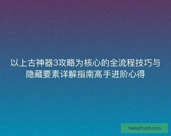 以上古神器3攻略为核心的全流程技巧与隐藏要素详解指南高手进阶心得