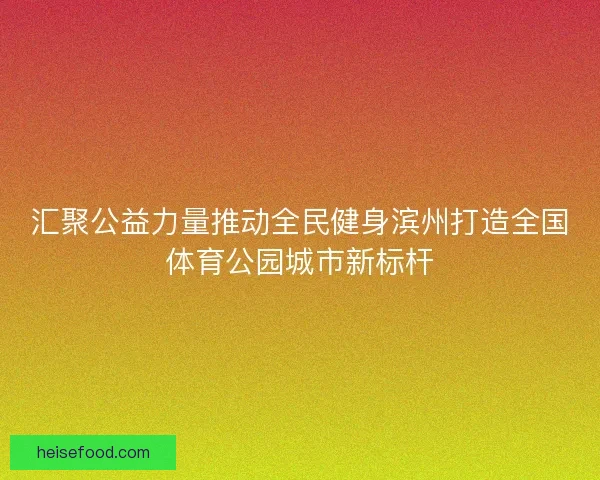 汇聚公益力量推动全民健身滨州打造全国体育公园城市新标杆 汇聚公益力量推动全民健身滨州打造全国体育公园城市新标杆