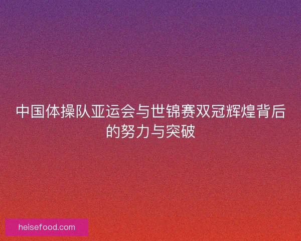 中国体操队亚运会与世锦赛双冠辉煌背后的努力与突破
