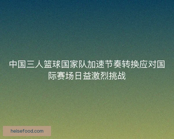 中国三人篮球国家队加速节奏转换应对国际赛场日益激烈挑战