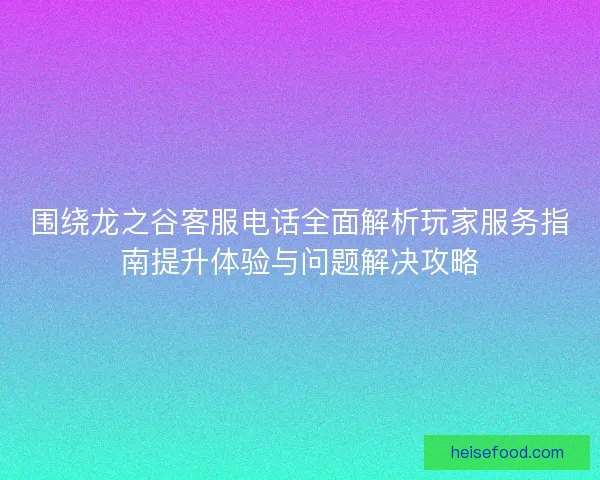 围绕龙之谷客服电话全面解析玩家服务指南提升体验与问题解决攻略