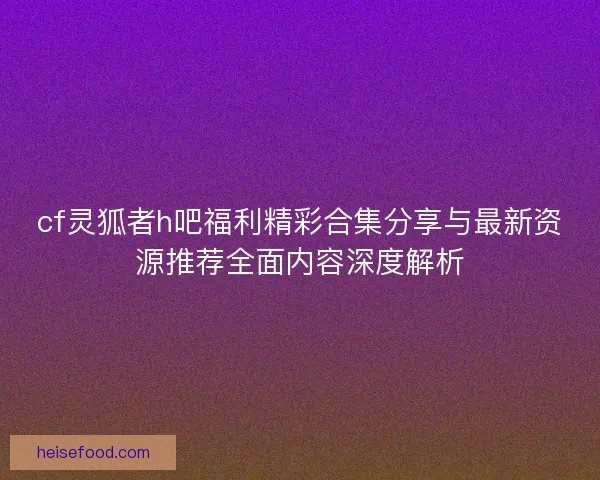 cf灵狐者h吧福利精彩合集分享与最新资源推荐全面内容深度解析 cf灵狐者h吧福利精彩合集分享与最新资源推荐全面内容深度解析